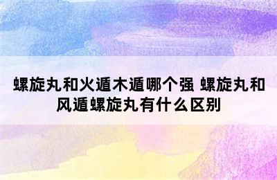 螺旋丸和火遁木遁哪个强 螺旋丸和风遁螺旋丸有什么区别